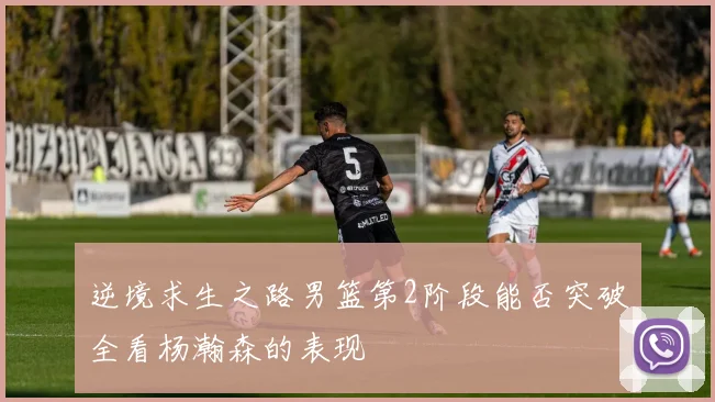 逆境求生之路男篮第2阶段能否突破全看杨瀚森的表现