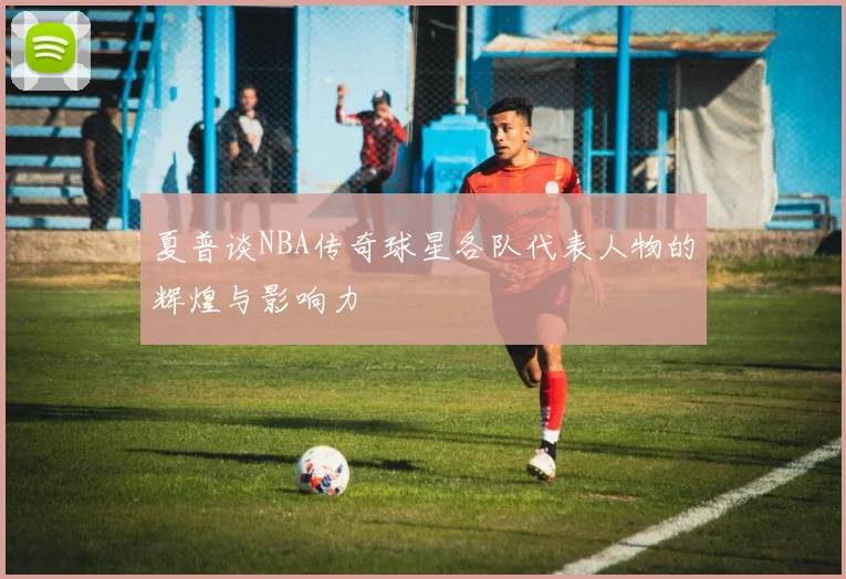 夏普谈NBA传奇球星各队代表人物的辉煌与影响力