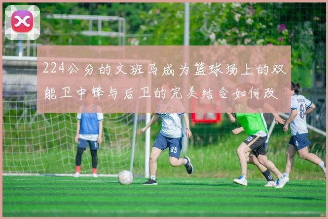 224公分的文班马成为篮球场上的双能卫中锋与后卫的完美结合如何改变比赛格局