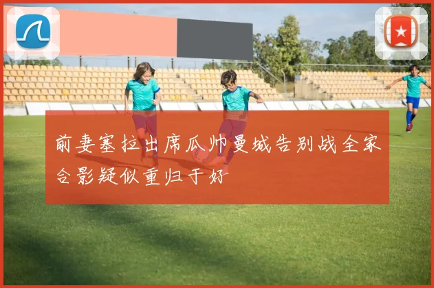 前妻塞拉出席瓜帅曼城告别战全家合影疑似重归于好