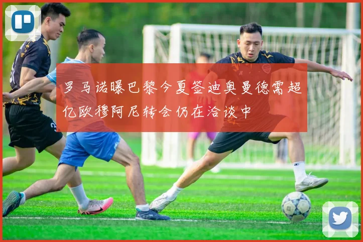 罗马诺曝巴黎今夏签迪奥曼德需超亿欧穆阿尼转会仍在洽谈中