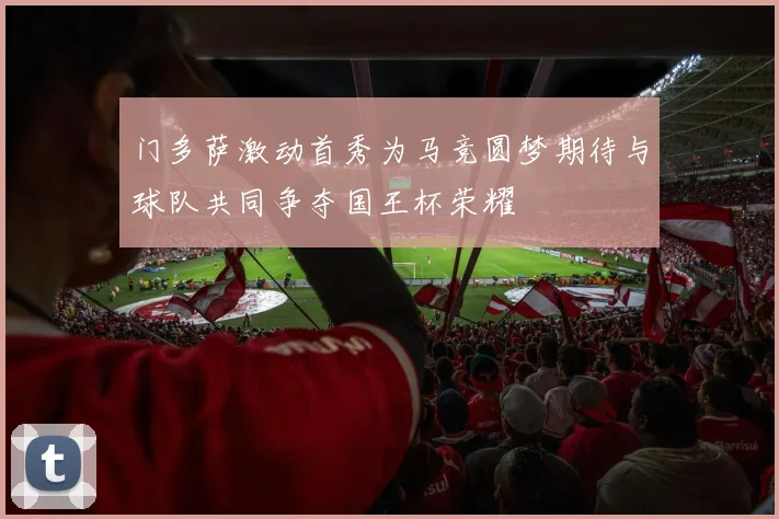 门多萨激动首秀为马竞圆梦期待与球队共同争夺国王杯荣耀