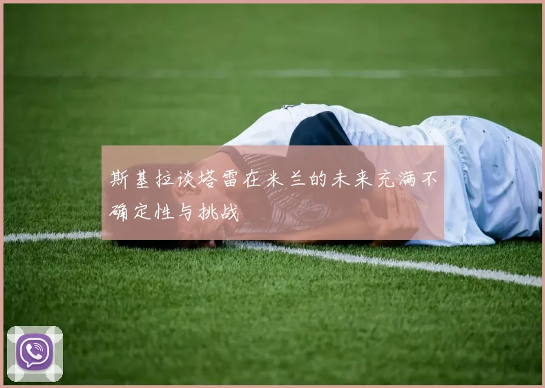 斯基拉谈塔雷在米兰的未来充满不确定性与挑战