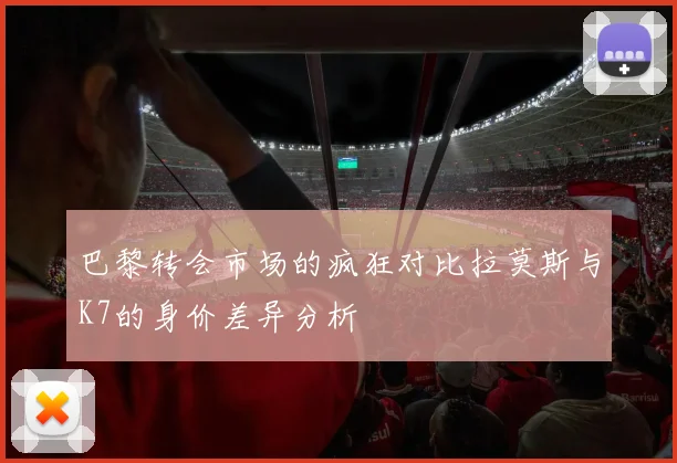 巴黎转会市场的疯狂对比拉莫斯与K7的身价差异分析