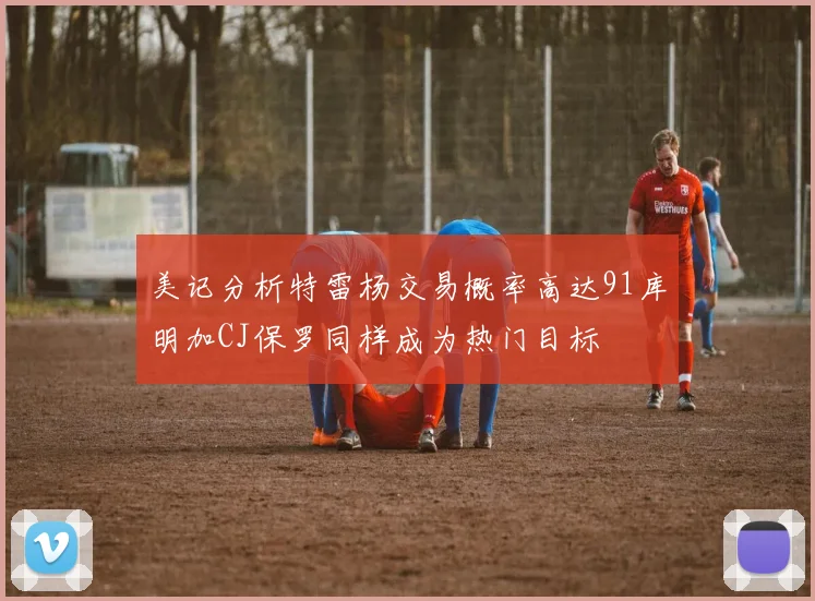 美记分析特雷杨交易概率高达91库明加CJ保罗同样成为热门目标