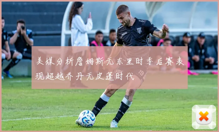美媒分析詹姆斯无东里时季后赛表现超越乔丹无皮蓬时代