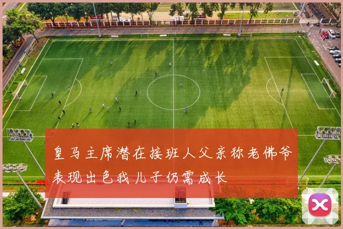 皇马主席潜在接班人父亲称老佛爷表现出色我儿子仍需成长