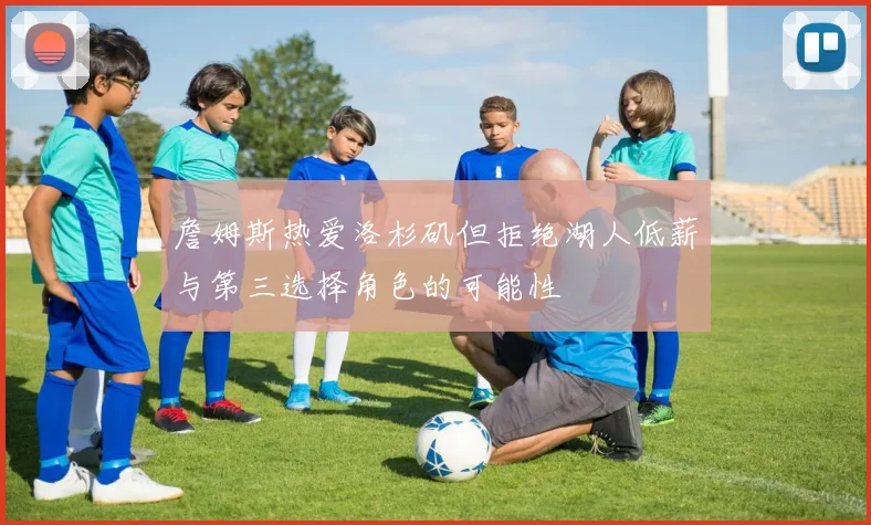 詹姆斯热爱洛杉矶但拒绝湖人低薪与第三选择角色的可能性