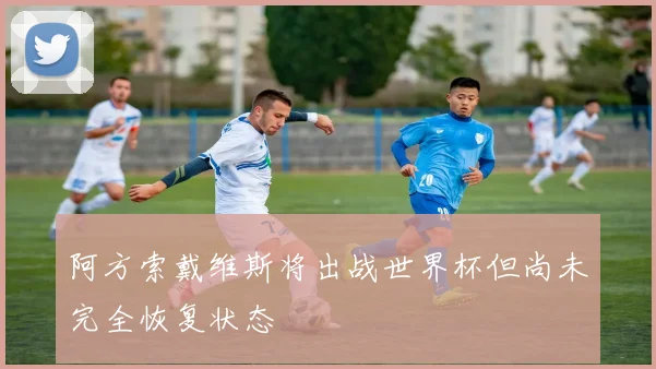 阿方索戴维斯将出战世界杯但尚未完全恢复状态