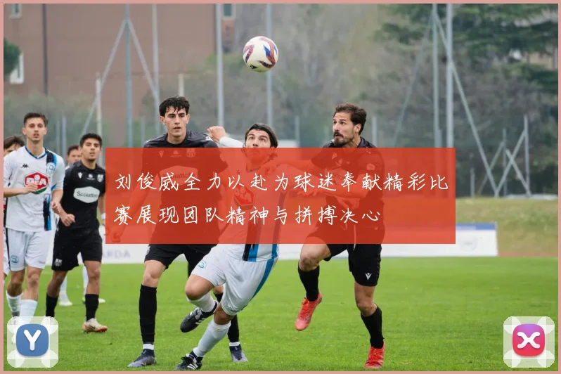 刘俊威全力以赴为球迷奉献精彩比赛展现团队精神与拼搏决心